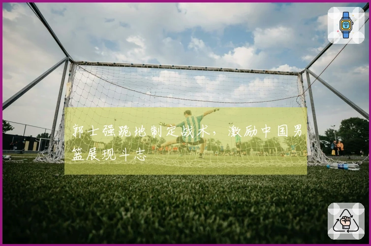 郭士强跪地制定战术，激励中国男篮展现斗志