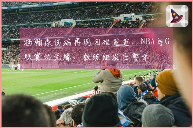 杨瀚森伤病再现困难重重，NBA与G联赛均无缘，教练组发出警示