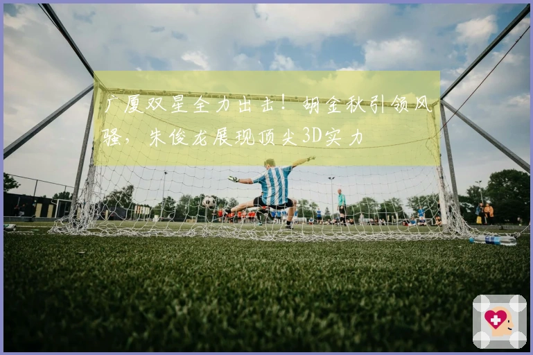 广厦双星全力出击！胡金秋引领风骚，朱俊龙展现顶尖3D实力