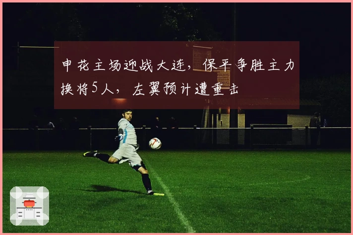 申花主场迎战大连，保平争胜主力换将5人，左翼预计遭重击