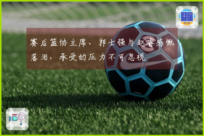 赛后篮协主席、郭士强与赵睿感慨落泪，承受的压力不可忽视