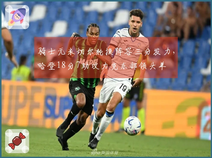骑士无米切尔轮换阵容三分发力，哈登18分7助攻力克东部领头羊