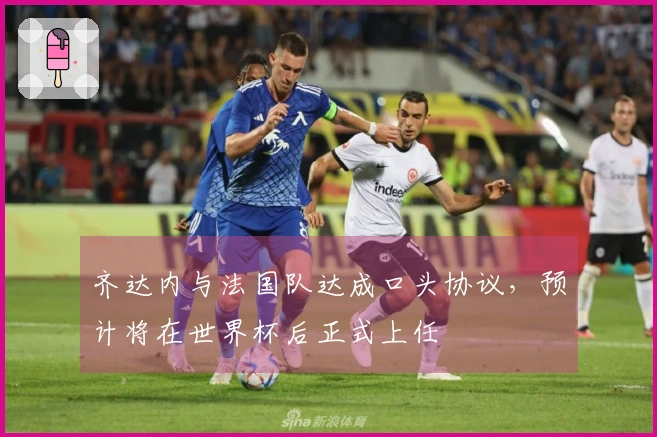 齐达内与法国队达成口头协议，预计将在世界杯后正式上任