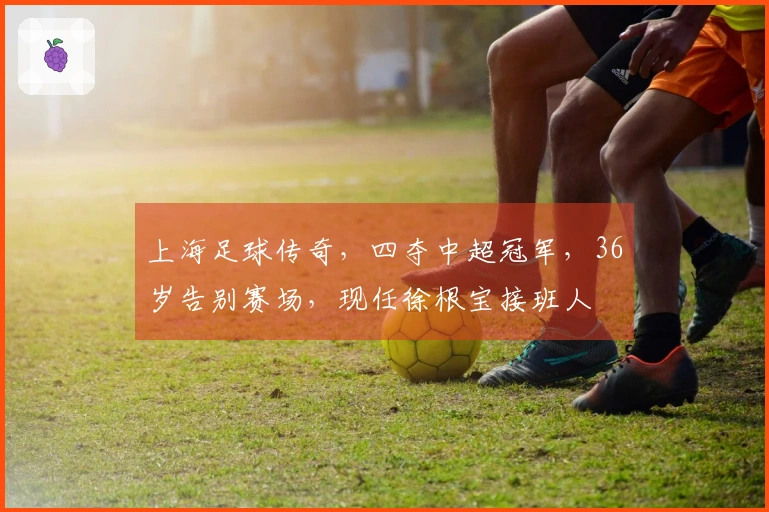 上海足球传奇，四夺中超冠军，36岁告别赛场，现任徐根宝接班人