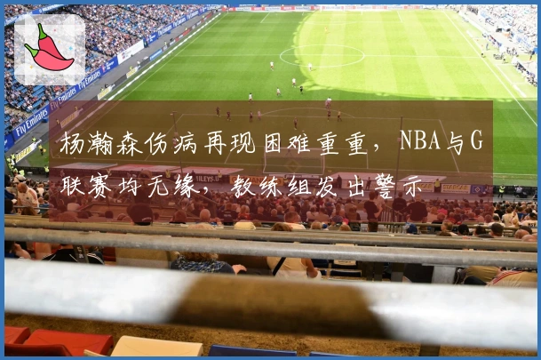 杨瀚森伤病再现困难重重，NBA与G联赛均无缘，教练组发出警示