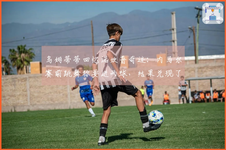 乌姆蒂蒂回忆诺坎普奇迹：内马尔赛前跳舞称要进两球，结果兑现了