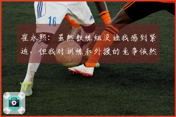崔永熙：虽然教练组没让我感到紧迫，但我对训练和外援的竞争依然很上心