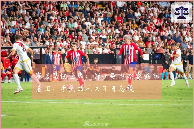 赛后篮协主席、郭士强与赵睿感慨落泪，承受的压力不可忽视