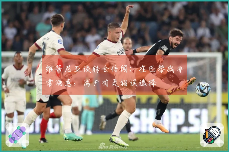 维蒂尼亚谈转会传闻：在巴黎我非常满意，离开将是错误选择