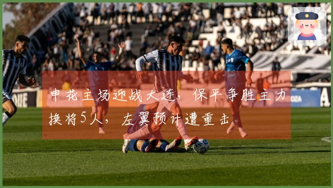 申花主场迎战大连，保平争胜主力换将5人，左翼预计遭重击