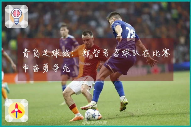 青岛足球城：郑智号召球队在比赛中奋勇争先