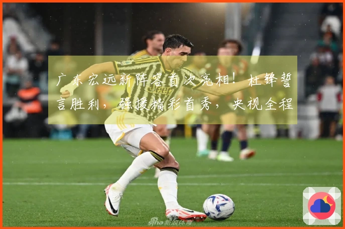 广东宏远新阵容首次亮相！杜锋誓言胜利，强援精彩首秀，央视全程直播