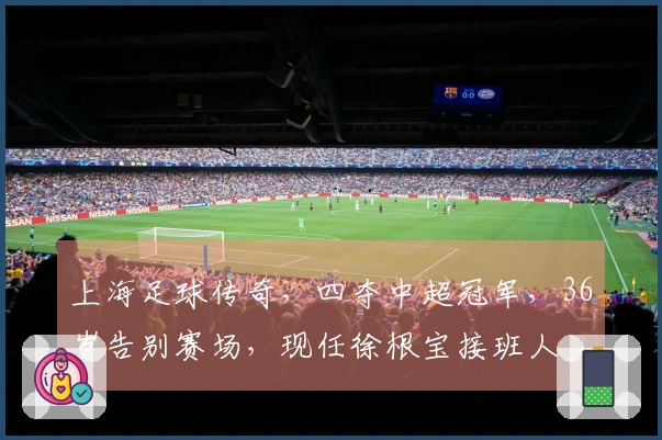 上海足球传奇，四夺中超冠军，36岁告别赛场，现任徐根宝接班人