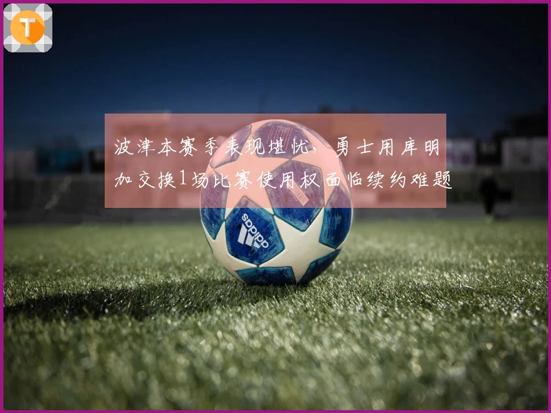 波津本赛季表现堪忧，勇士用库明加交换1场比赛使用权面临续约难题