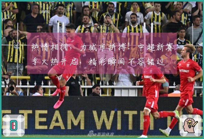 热情相拥，为城市拼搏！中超新赛季火热开启，精彩瞬间不容错过